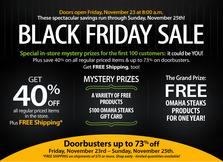 Doors open Friday, November 23<br />
at 8:00a.m. These spectacular savings run through Sunday, November 25th!<br />
BLACK FRIDAY SALE - Special in-store mystery prizes for the first 100<br />
customers: it could be YOU! Plus save 40% on all regular priced items<br />
and up to 73% on doorbusters. Get FREE Shipping, (on shipments of $75 or<br />
more. Shop early - limited quantities available!), too! GET 40% OFF all<br />
regular priced items in the store. Plus FREE Shipping - MYSTERY PRIZES:<br />
A VARIETY OF FREE PRODUCTS, $100 OMAHA STEAKS GIFT CARD - The Grand<br />
Prize: FREE OMAHA STEAKS PRODUCTS FOR ONE YEAR! Doorbusters up to 73%<br />
off Friday, November 23rd - Sunday, November 25th.