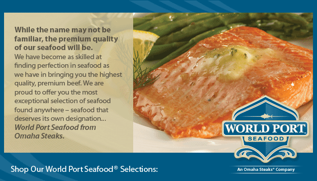 While the name may not be familiar, the premium quality of our seafood will be. We have become as skilled at finding perfection in seafood as we have in bringing you the highest quality premium beef. We are proud to offer you the most exceptional selection of seafood found anywhere - seafood that deserves its own designation... World port Seafood from Omaha Steaks.