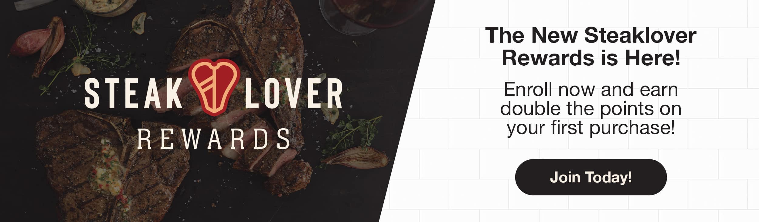 The New Steaklover Rewards is here! Enroll now and earn double the points on your first purchase!