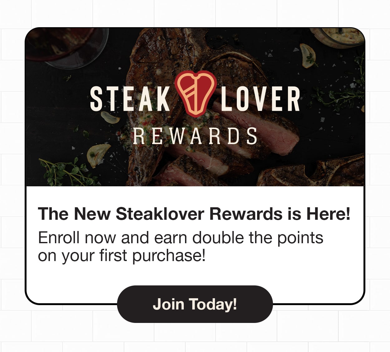 The New Steaklover Rewards is here! Enroll now and earn double the points on your first purchase!