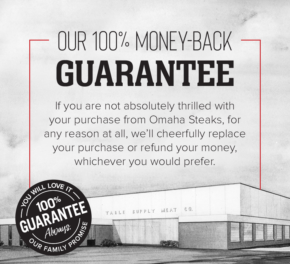 OUR 100% MONEY-BACK GUARANTEE | If you are not absolutly thrilled with your purchase from Omaha Steaks, for any reason at all, we'll cheerfully replace your purchase or refund your money, whichever you would prefer. | YOU WILL LOVE IT - 100% GUARANTEE - Always - OUR FAMILY PROMISE