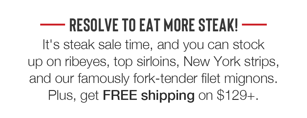 RESOLVE TO EAT MORE STEAK! It's steak sale time, and you can stock up on ribeyes, top sirloins, New York strips, and our famously fork-tender filet mignons. Plus, get FREE shipping on $129+.
