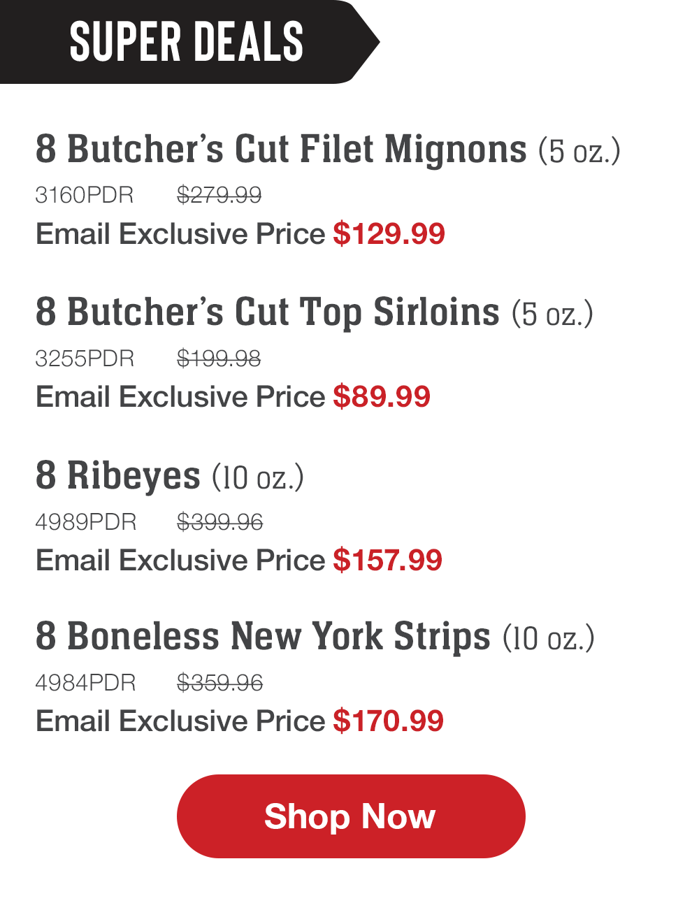 SUPER DEALS | 8 Butcher's Cut Filet Mignons (5 oz.) - 3160PDR $279.99 Email Exclusive Price $129.99 | 8 Butcher's Cut Top Sirloins (5 oz.) - 3255PDR $199.98 Email Exclusive Price $89.99 | 8 Ribeyes (10 oz.) - 4989PDR $399.96 Email Exclusive Price $157.99 | 8 Boneless New York Strips (10 oz.) - 4984PDR $359.96 Email Exclusive Price $170.99 || Shop Now