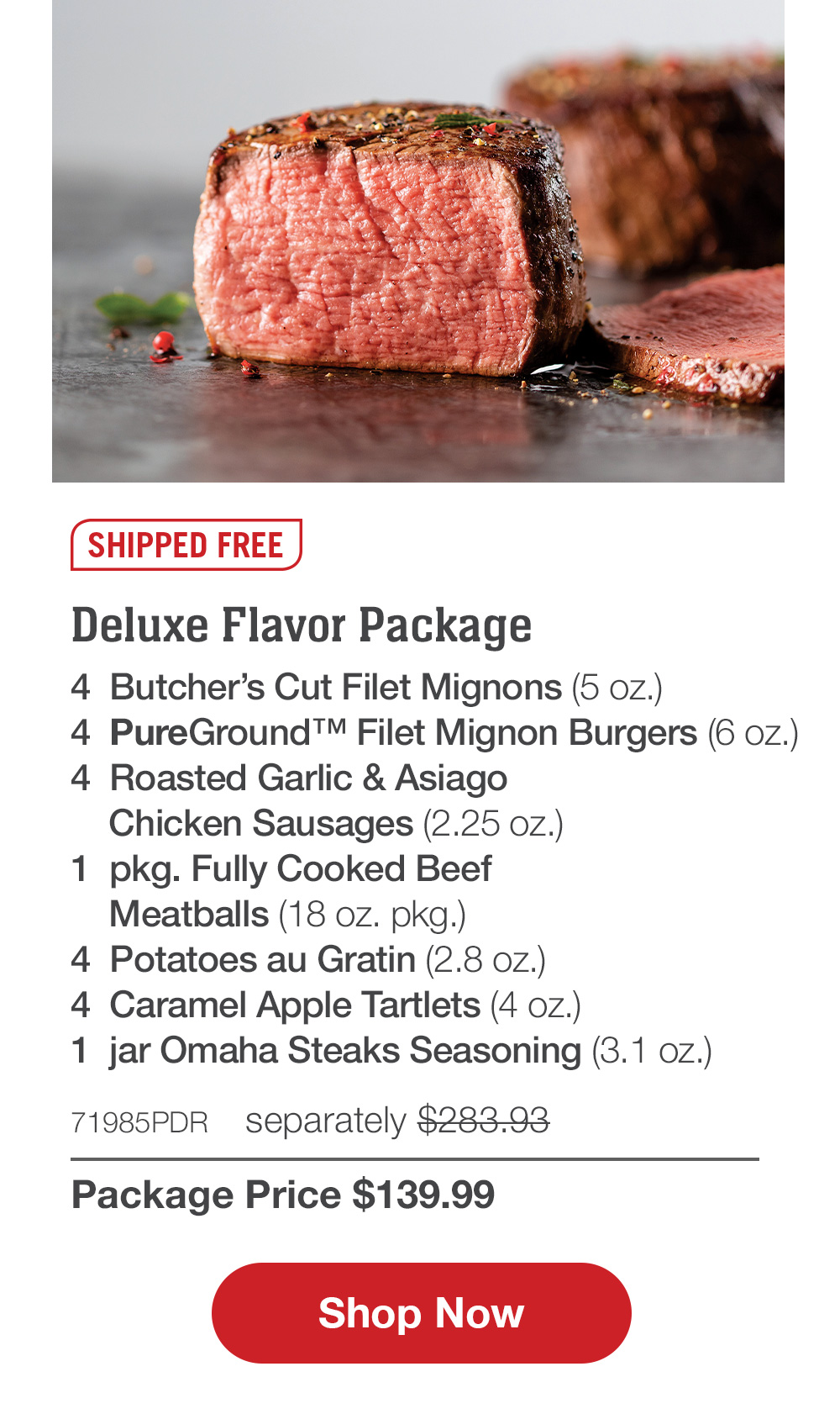 SHIPPED FREE | Deluxe Flavor Package - 4 Butcher's Cut Filet Mignons (5 oz.) - 4 PureGround ™ Filet Mignon Burgers (6 oz.) - 4 Roasted Garlic & Asiago Chicken Sausages (2.25 oz.) - 1 pkg. Fully Cooked Beef Meatballs (18 oz. pkg.) - 4 Potatoes au Gratin (2.8 oz.) - 4 Caramel Apple Tartlets (4 oz.) - 1 jar Omaha Steaks Seasoning (3.1 oz.) - 71985PDR separately $283.93 | Package Price $139.99 || Shop Now