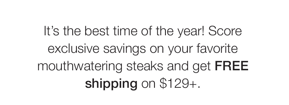 It's the best time of the year! Score exclusive savings on your favorite mouthwatering steaks and get FREE shipping on $129+. 