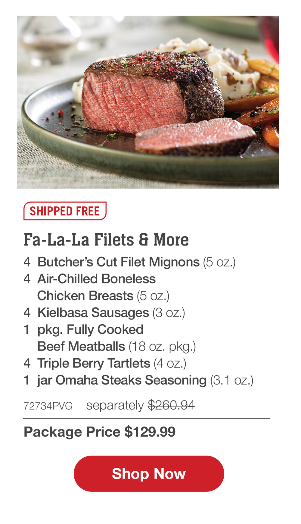 SHIPPED FREE | Fa-La-La Filets & More - 4  Butcher's Cut Filet Mignons (5 oz.) - 4  Air-Chilled Boneless Chicken Breasts (5 oz.) - 4  Kielbasa Sausages (3 oz.) - 1  pkg. Fully Cooked Beef Meatballs (18 oz. pkg.) - 4  Triple Berry Tartlets (4 oz.) - 1  jar Omaha Steaks Seasoning (3.1 oz.) - 72734PVG  separately $260.94 | Package Price $129.99 || SHOP NOW