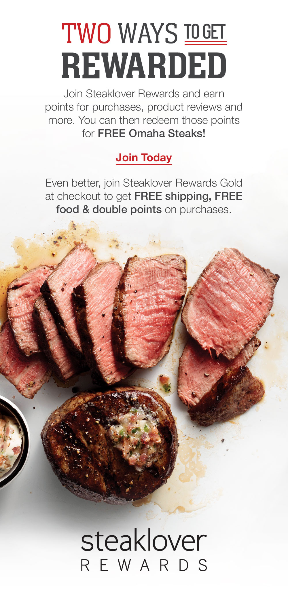 TWO WAYS TO GET REWARDED | Join Steaklover Rewards and earn points for purchases, product reviews and more. You can then redeem those points for free Omaha Steaks! | JOIN TODAY | Even better, join Steaklover Rewards Gold at checkout to get FREE shipping, FREE food and double points on purchases. || STEAKLOVER REWARDS