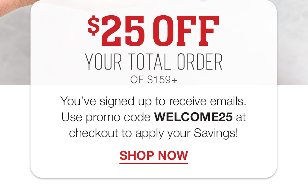 $25 OFF YOUR TOTAL ORDER OF $159+ | You've signed up to receive emails. Use promo code WELCOME25 at checkout to apply your savings! || SHOP NOW