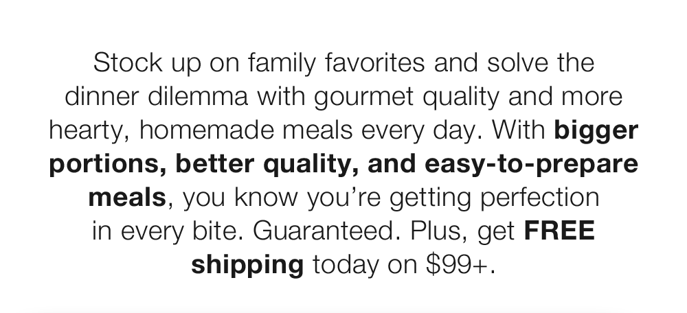 Stock up on family favorites and solve the dinner dilemma with gourmet quality and more hearty, homemade meals every day. With bigger portions, better quality, and easy-to-prepare meals, you know you're getting perfection in every bite. Guaranteed. Plus, get FREE shipping today on $99+.