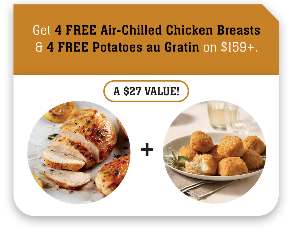 Get 4 FREE Air-Chilled Chicken Breasts & 4 FREE Potatoes au Gratin on $159+. | A $27 VALUE!