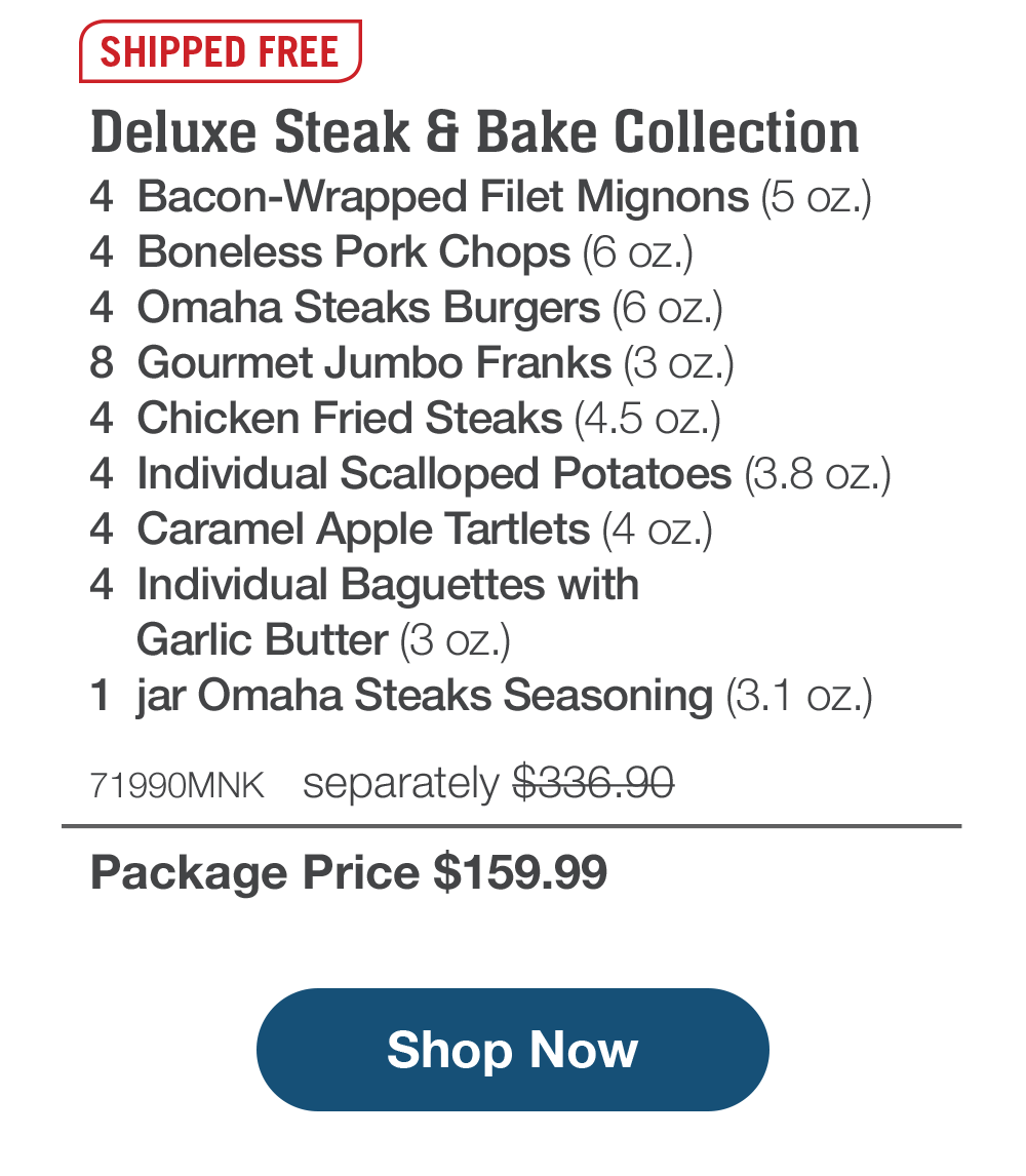 SHIPPED FREE | Deluxe Steak & Bake Collection - 4 Bacon-Wrapped Filet Mignons (5 oz.) - 4 Boneless Pork Chops (6 OZ.) - 4 Omaha Steaks Burgers (6 oz.) - 8 Gourmet Jumbo Franks (3 oz.) - 4 Chicken Fried Steaks (4.5 oz.) - 4 Individual Scalloped Potatoes (3.8 oz.) - 4 Caramel Apple Tartlets (4 oz.) - 4 Individual Baguettes with Garlic Butter (3 oz.) - 1 jar Omaha Steaks Seasoning (3.1 oz.) - 71990MNK separately $336.90 | Package Price $159.99 || Shop Now