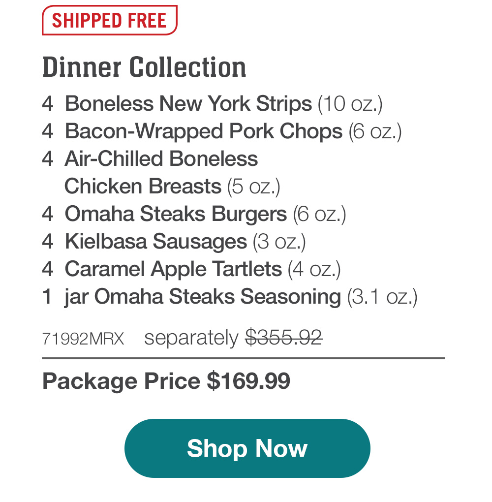 SHIPPED FREE | Dinner Collection - 4  Boneless New York Strips (10 oz.) - 4  Bacon-Wrapped Pork Chops (6 oz.) - 4  Air-Chilled Boneless Chicken Breasts (5 oz.) - 4  Omaha Steaks Burgers (6 oz.) - 4  Kielbasa Sausages (3 oz.) - 4  Caramel Apple Tartlets (4 oz.) - 1  jar Omaha Steaks Seasoning (3.1 oz.) - 71992MRX separately $355.92 - Package Price $169.99 || SHOP NOW