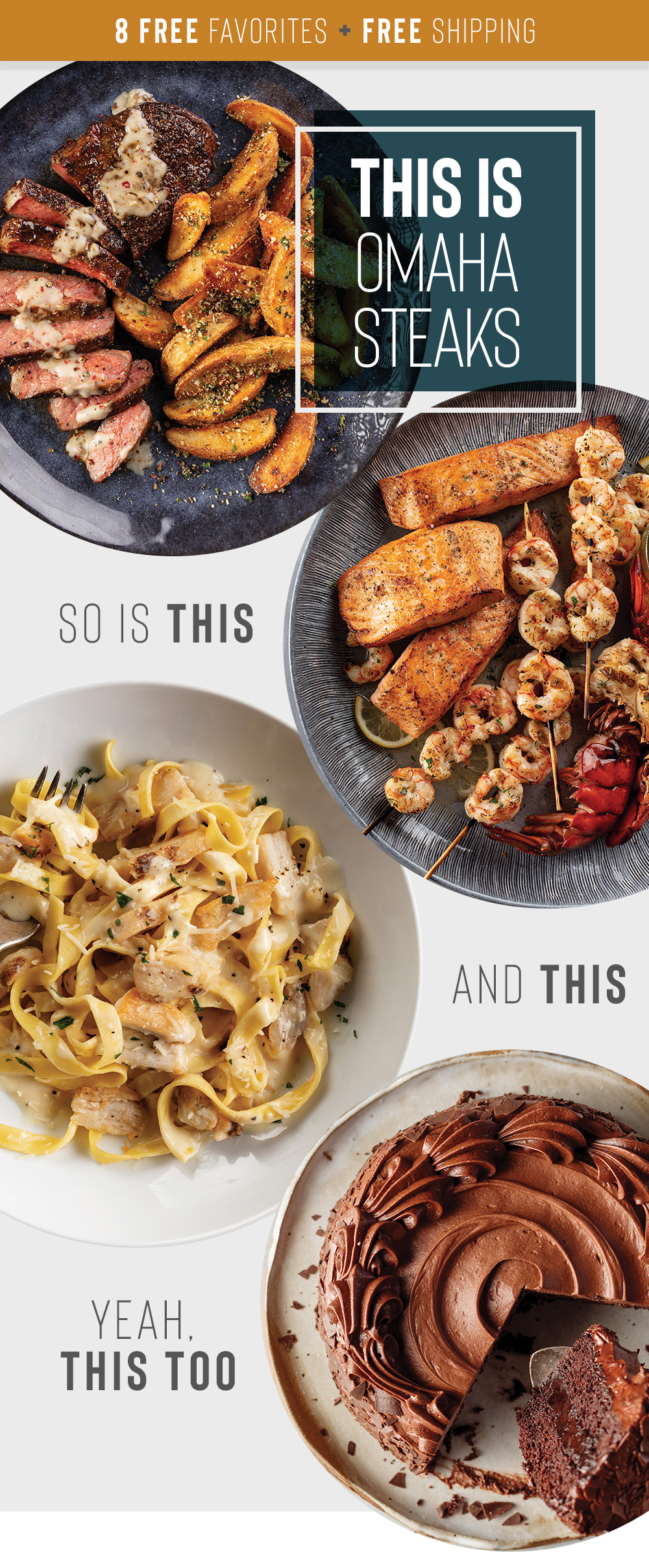 8 free favorites + free shipping | THIS IS OMAHA STEAKS - SO IS THIS - AND THIS - YEAH, THIS TOO | At Omaha Steaks, we're all about bringing you more. As in more flavor, more value, and more variety stuffed into more great packages. Today get 4 FREE Air-Chilled Chicken Breasts and 4 FREE Boneless Pork Chops, plus FREE shipping on 99+. || A VALUE OF $39