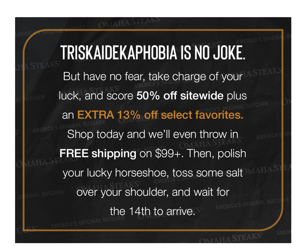 Triskaidekaphobia is no joke. But have no fear, take charge of your luck, and score 50% off sitewide plus an EXTRA 13% off select favorites. Shop today and we'll even throw in FREE shipping on $99+. Then, polish your lucky horseshoe, toss some salt over your shoulder, and wait for the 14th to arrive.