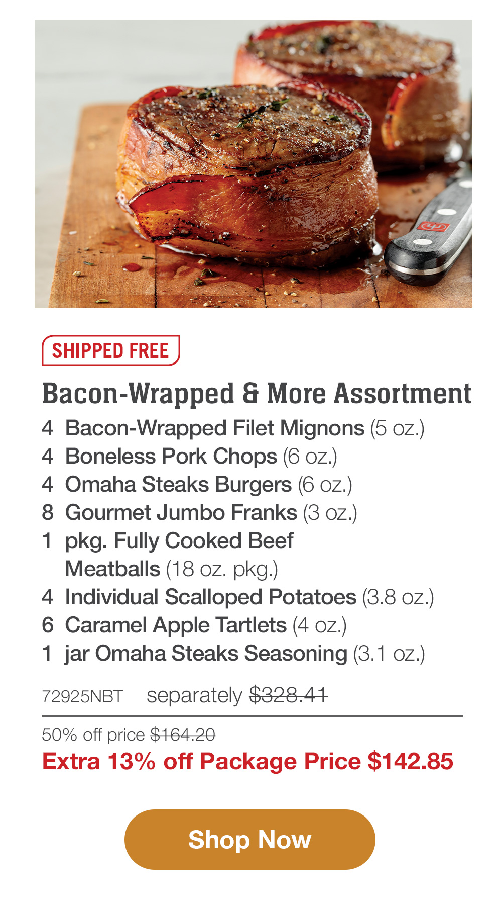Shipped Free | Bacon-Wrapped & More Assortment - 4  Bacon-Wrapped Filet Mignons (5 oz.) - 4  Boneless Pork Chops (6 oz.) - 4  Omaha Steaks Burgers (6 oz.) - 8  Gourmet Jumbo Franks (3 oz.) - 1  pkg. Fully Cooked Beef Meatballs (18 oz. pkg) - 4  Individual Scalloped Potatoes (3.8 oz.) - 6  Caramel Apple Tartlets (4 oz.) - 1  jar Omaha Steaks Seasoning (3.1 oz. jar) - 72925NBT separately $328.41 | Package Price $142.86 || Shop Now
