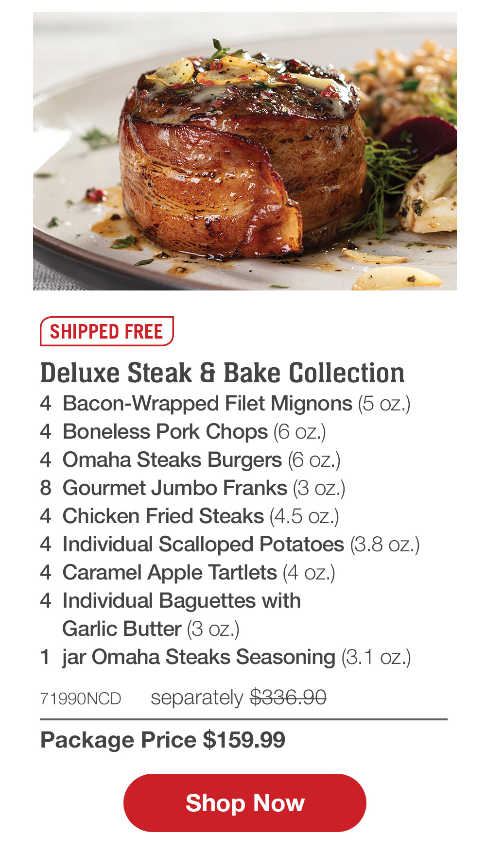 Shipped Free | Deluxe Steak & Bake Collection - 4  Bacon-Wrapped Filet Mignons (5 oz.) - 4  Boneless Pork Chops (6 oz.) - 4  Omaha Steaks Burgers (6 oz.) - 8  Gourmet Jumbo Franks (3 oz.) - 4  Chicken Fried Steaks (4.5 oz.) - 4  Individual Scalloped Potatoes (3.8 oz.) - 4  Caramel Apple Tartlets (4 oz.) - 4  Individual Baguettes with Garlic Butter (3 oz.) - 1  jar Omaha Steaks Seasoning (3.1 oz.) - 71990NCD   separately $336.90 | Package Price $159.99 || Shop Now