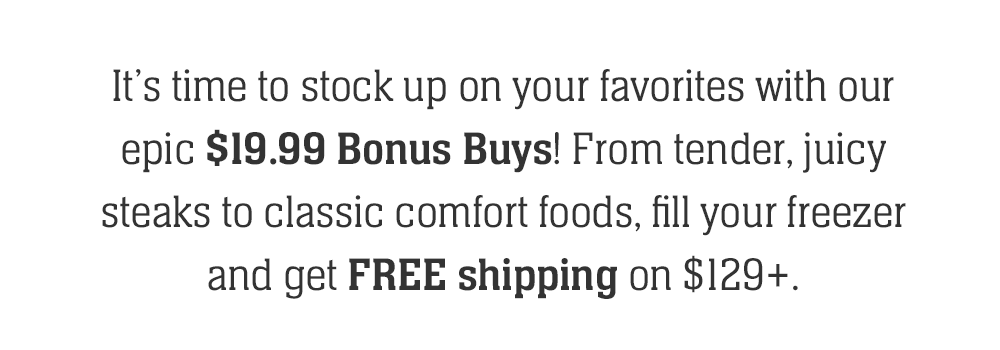 It's time to stock up on your favorites with our epic $19.99 Bonus Buys! From tender, juicy steaks to classic comfort foods, fill your freezer and get FREE shipping on $129+.