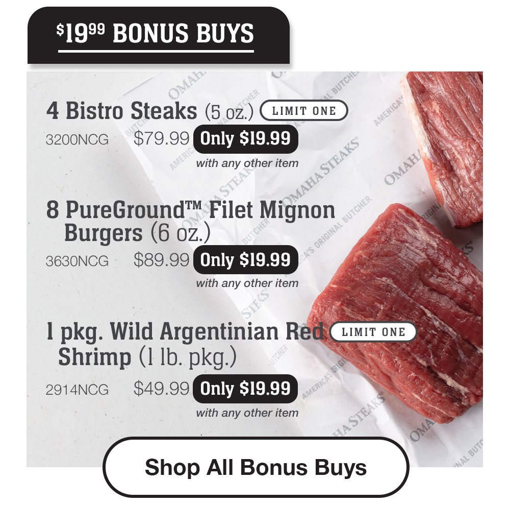 $19.99 BONUS BUYS | 4 Bistro Steaks (5 oz.) LIMIT ONE - 3200NCG $79.99 Only $19.99 with any other item | 8 PureGround™ Filet Mignon Burgers (6 oz.) - 3630NCG $89.99 Only $19.99 with any other item | 1 pkg. Wild Argentinian Red Shrimp (1 Ib. pkg.) LIMIT ONE - 2914NCG $49.99 Only $19.99 with any other item || Shop All Bonus Buys