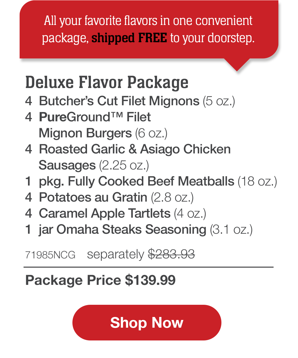 All your favorite flavors in one convenient package, shipped FREE to your doorstep. | Deluxe Flavor Package - 4 Butcher's Cut Filet Mignons (5 oz.) - 4 PureGround™ Filet Mignon Burgers (6 oz.) - 4 Roasted Garlic & Asiago Chicken Sausages (2.25 oz.) - 1 Fully Cooked Beef Meatballs (18 oz. pkg.) - 4 Potatoes au Gratin (2.8 oz.) - 4 Caramel Apple Tartlets (4 oz.) - 1 jar Omaha Steaks Seasoning (3.1 oz.) - 71985NCG separately $283.93 | Package Price $139.99 || Shop Now