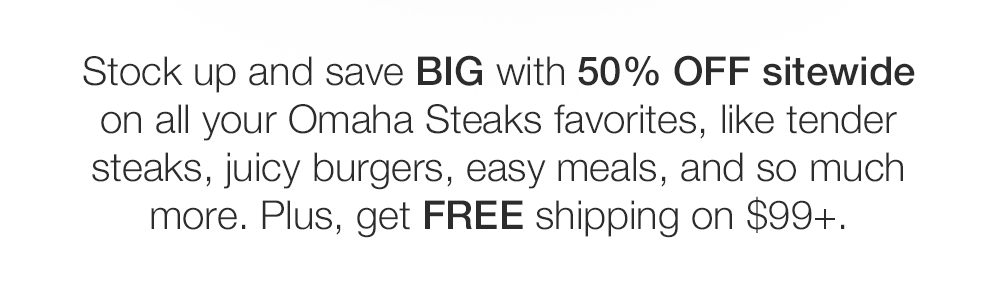 Stock up and save BIG with 50% OFF sitewide on all your Omaha Steaks favorites, like tender steaks, juicy burgers, easy meals, and so much more. Plus, get FREE shipping on $99+.