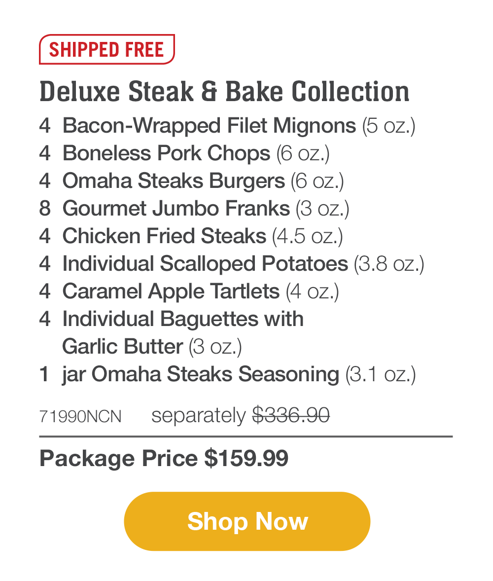 SHIPPED FREE | Deluxe Steak & Bake Collection - 4 Bacon-Wrapped Filet Mignons (5 oz.) - 4 Boneless Pork Chops (6 oz.) - 4 Omaha Steaks Burgers (6 oz.) - 8 Gourmet Jumbo Franks (3 oz.) - 4 Chicken Fried Steaks (4.5 oz.) - 4 Individual Scalloped Potatoes (3.8 oz.) - 4 Caramel Apple Tartlets (4 oz.) - 4 Individual Baguettes with Garlic Butter (3 oz.) - 1 jar Omaha Steaks Seasoning (3.1 oz.) - 71990NCN separately $336.90 | Package Price $159.99 || Shop Now