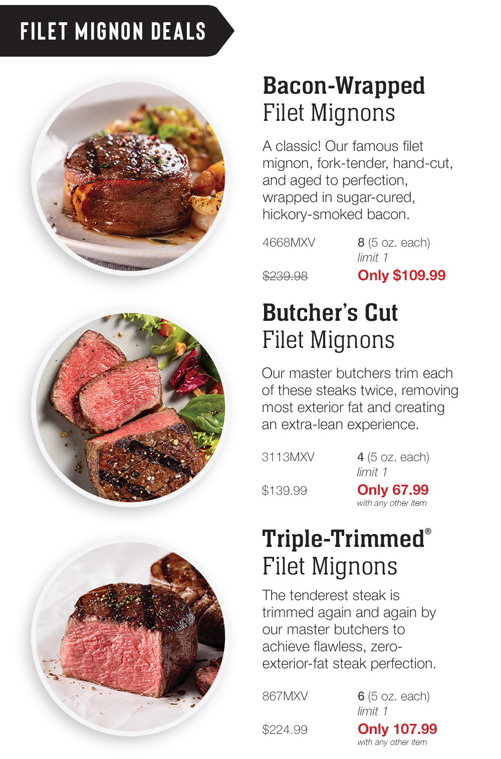 Filet Mignon Deals | Bacon-Wrapped Filet Mignons - A classic! Our famous filet mignon, fork-tender, hand-cut, and aged to perfection, wrapped in sugar-cured, hickory-smoked bacon. - 4668MXV 8 (5 oz. each) limit 1 $239.98 Only $109.99 | Butcher's Cut Filet Mignons - Our master butchers trim each of these steaks twice, removing most exterior fat and creating an extra-lean experience. - 3113MXV  4 (5 oz. each) limit 1_$139.99 Only 67.99 with any other item | Triple-Trimmed® Filet Mignons - The tenderest steak is trimmed again and again by our master butchers to achieve flawless, zero-exterior-fat steak perfection. - 867MXV 6 (5 oz. each) limit 1 | $224.99 Only 107.99 with any other item IR R Bacon-Wrapped Filet Mignons A classic! Our famous filet mignon, fork-tender, hand-cut, and aged to perfection, wrapped in sugar-cured, hickory-smoked bacon. 4668MXV 8 5 0z. each limit 1 $239.98 Only $109.99 Butchers Cut Filet Mignons Our master butchers trim each of these steaks twice, removing most exterior fat and creating an extra-lean experience. 3113MXV 4 5 oz. each limit 1 $139.99 Only 67.99 with any other item Triple-Trimmed Filet Mignons The tenderest steak is trimmed again and again by our master butchers to achieve flawless, zero- exterior-fat steak perfection. 867MXV 6 5 0z. each limit 1 $224.99 Only 107.99 with any other item 