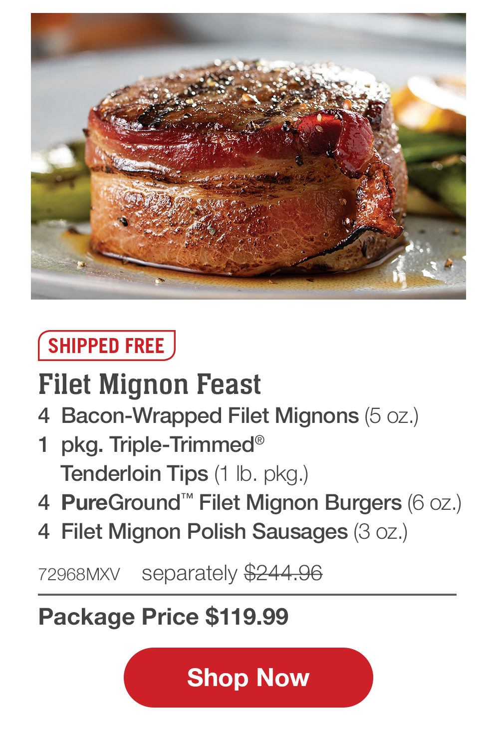 Shipped Free | Filet Mignon Feast - 4  Bacon-Wrapped Filet Mignons (5 oz.) - 1  pkg. Triple-Trimmed® Tenderloin Tips (1 lb. pkg.) - 4  PureGround™ Filet Mignon Burgers (6 oz.) - 4  Filet Mignon Polish Sausages (3 oz.) - 72968MXV separately $244.96 | Package Price $119.99 || Shop Now  ilet Mignon Feast 4 Bacon-Wrapped Filet Mignons 5 0z. 1 pkg. Triple-Trimmed Tenderloin Tips 1 Ib. pkg. 4 PureGround Filet Mignon Burgers 6 0z. 4 Filet Mignon Polish Sausages 3 0z. 72068MXV separately $244-96 Package Price $119.99 