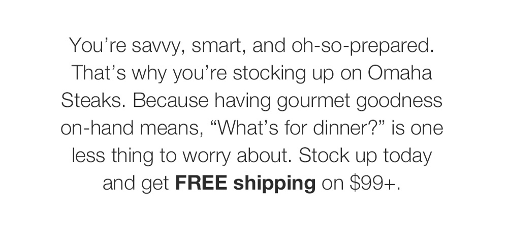 You're savvy, smart, and oh-so-prepared. That's why you're stocking up on Omaha Steaks. Because having gourmet goodness on-hand means, What's for dinner? is one less thing to worry about. Stock up today and get FREE shipping on $99+.