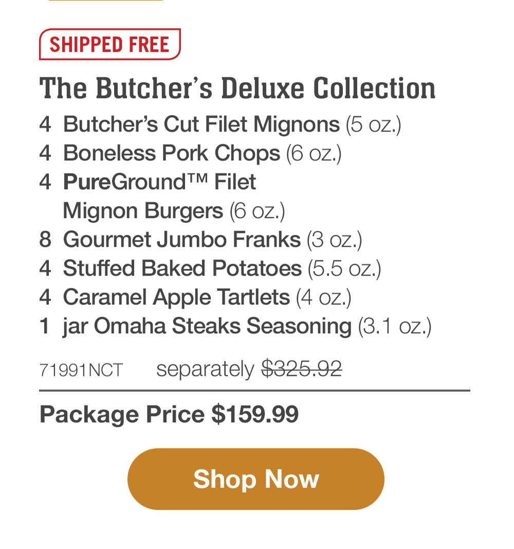 SHIPPED FREE | The Butcher's Deluxe Collection - 4  Butcher's Cut Filet Mignons (5 oz.) - 4  Boneless Pork Chops (6 oz.) - 4  PureGround™ Filet Mignon Burgers (6 oz.) - 8  Gourmet Jumbo Franks (3 oz.) - 4  Stuffed Baked Potatoes (5.5 oz.) - 4  Caramel Apple Tartlets (4 oz.) - 1  jar Omaha Steaks Seasoning (3.1 oz.) - 71991NCT   separately $325.92 | Package Price $159.99 || SHOP NOW