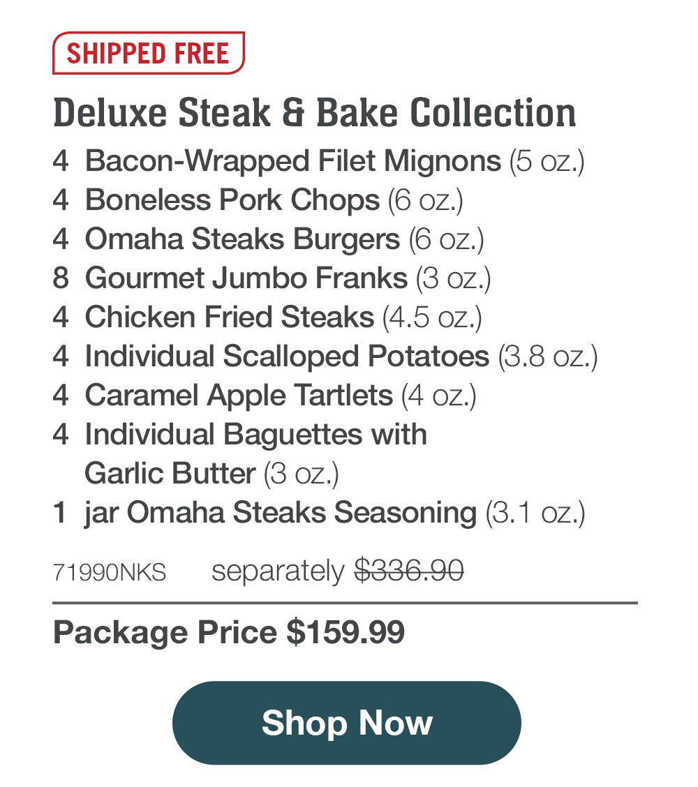 Shipped Free | Deluxe Steak & Bake Collection - 4  Bacon-Wrapped Filet Mignons (5 oz.) - 4  Boneless Pork Chops (6 oz.) - 4  Omaha Steaks Burgers (6 oz.) - 8  Gourmet Jumbo Franks (3 oz.) - 4  Chicken Fried Steaks (4.5 oz.) - 4  Individual Scalloped Potatoes (3.8 oz.)   - 4  Caramel Apple Tartlets (4 oz.) - 4  Individual Baguettes with Garlic Butter (3 oz.) - 1  jar Omaha Steaks Seasoning (3.1 oz.) - 71990NKS separately $336.90 | Package Price $159.99 || Shop Now
