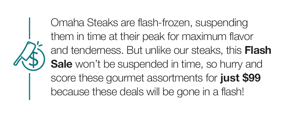 Omaha Steaks are flash-frozen, suspending them in time at their peak for maximum flavor and tenderness. But unlike our steaks, this Flash Sale won't be suspended in time, so hurry and score these gourmet assortments for just $99 because these deals will be gone in a flash!