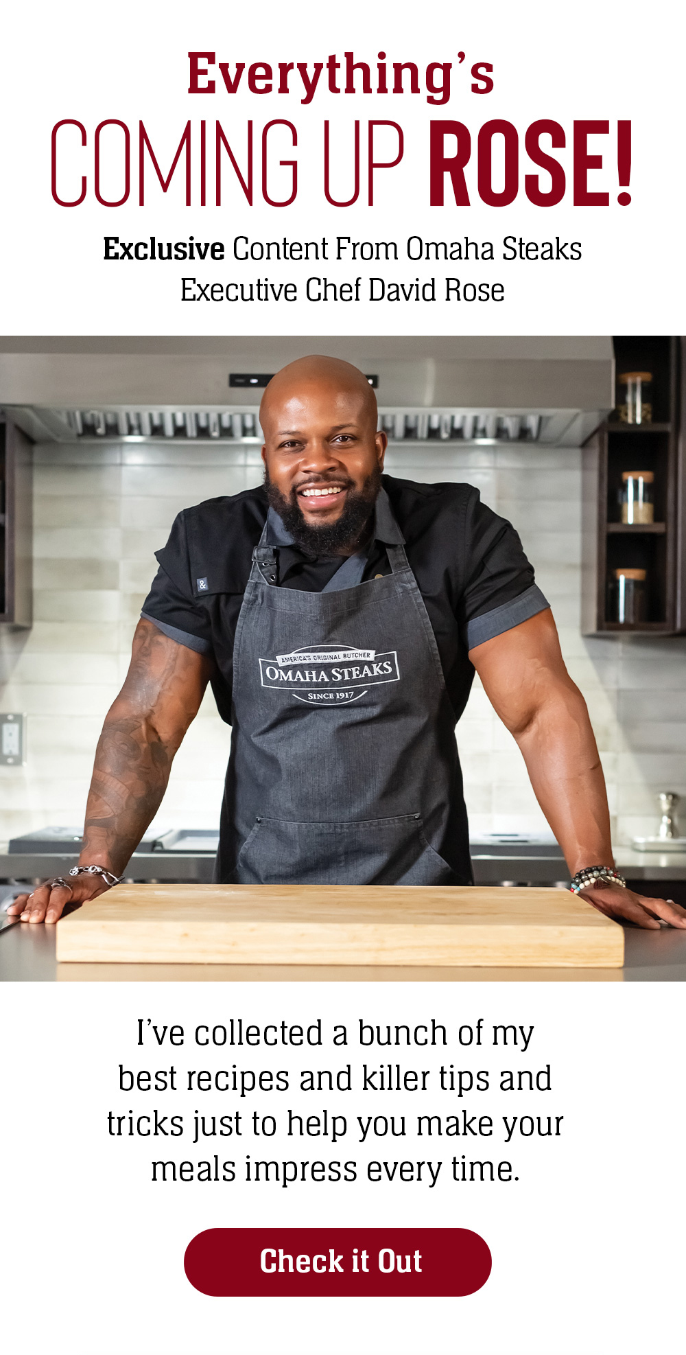 Everything's COMING UP ROSE! | Exclusive Content From Omaha Steaks | Executive Chef David Rose | I've collected a bunch of my best recipes and killer tips and tricks just to help you make your meals impress every time. | Check it Out