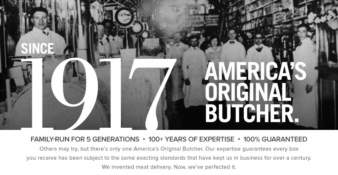 Since 1917 | America's Original Butcher. | Family-Run for 5 Generations | 100+ Years of Expertise | 100% Guaranteed Others may try, but there's only one America's Original Butcher. | Our expertise guarantees every box you receive has been subject to the same exacting standards that have kept us in business for over a century. | We invented meat delivery. Now, we've perfected it.