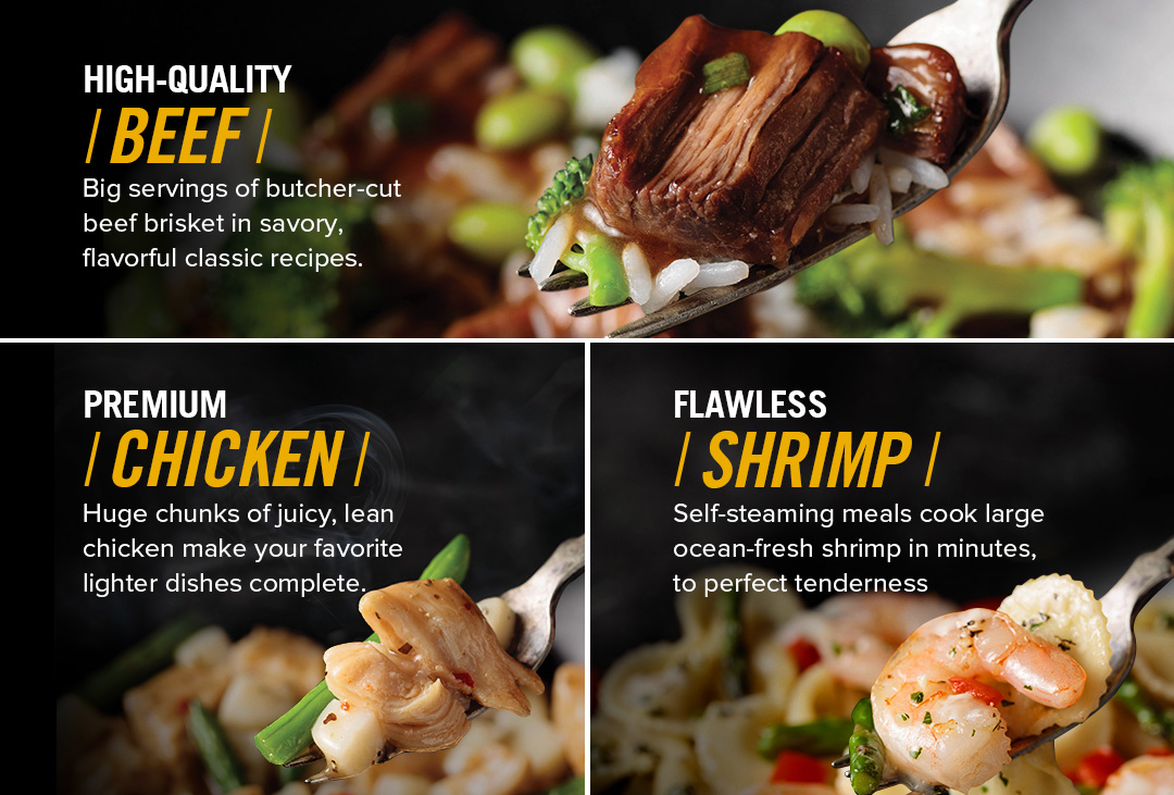 HIGH-QUALITY BEEF - Big servings of butcher-cut beef brisket in savory, flavorful classic recipes. | PREMIUM CHICKEN - Huge chunks of juicy, lean chicken make your favorite lighter dishes complete. | FLAWLESS SHRIMP - Self-steaming meals cook large ocean-fresh shrimp in minutes to perfect tenderness.