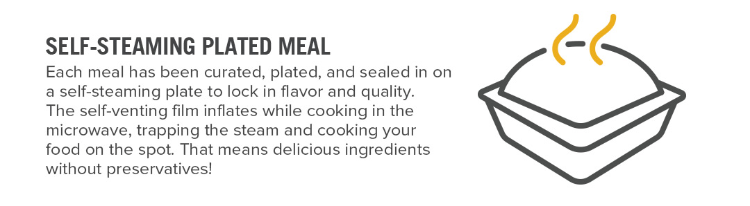 SELF-STEAMING PLATED MEAL. Each meal has been curated, plated, and sealed in on a self-steaming plate to lock in flavor and quality. The self-venting plastic inflates while cooking in the microwave, trapping the steam and cooking your food on the spot. That means delicious ingredients without preservatives!