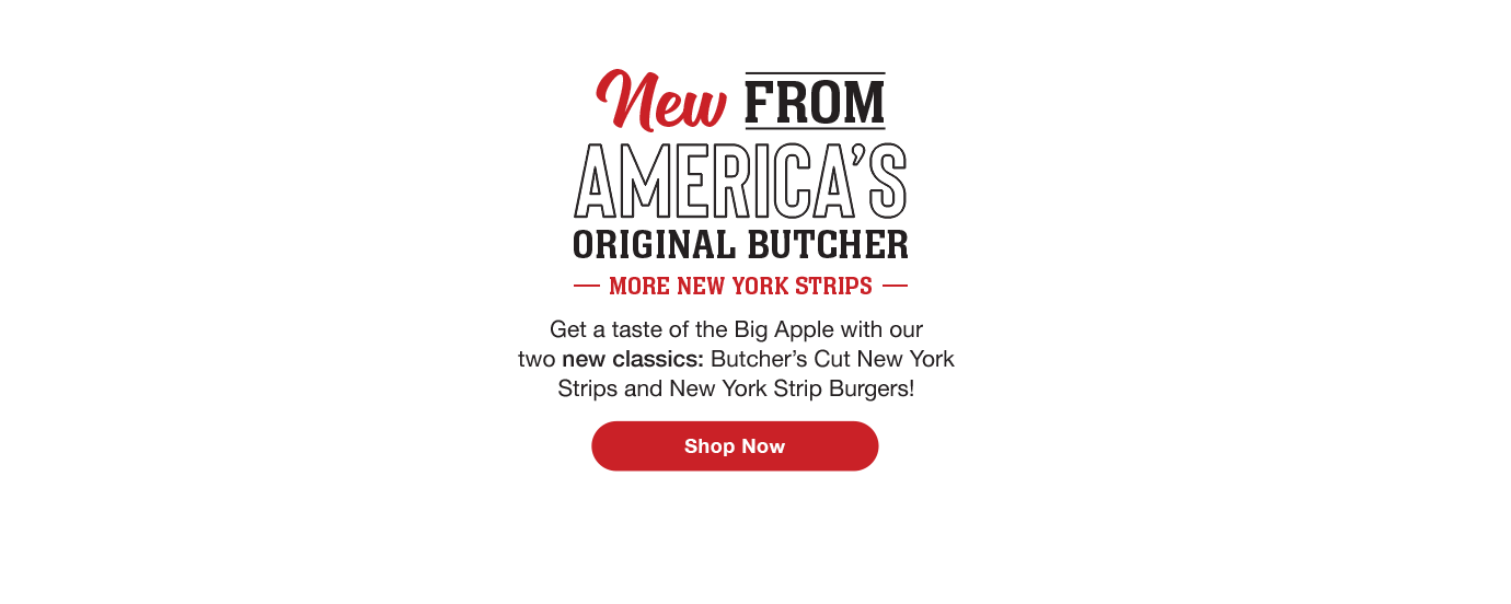 New From America's Original Butcher More New York Strips Get a taste of the Big Apple with our two new classics: Butcher's Cut New York Strips and New York Strip Burgers! Shop Now